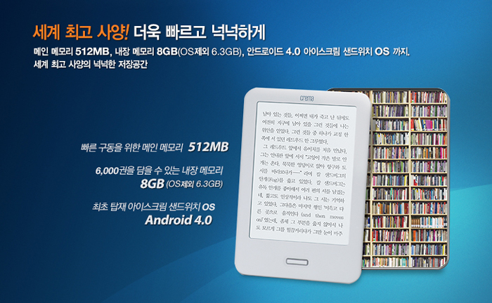 세계 최고 사양! 더욱 빠르고 넉넉하게 - 메인 메모리 512MB, 내장 메모리 8GB(OS제외 6.3GB), 안드로이드 4.0 아이스크림 샌드위치 OS까지. 빠른 구동을 위한 메인 메모리 512MB / 6,000권을 담을 수 있는 내장메모리 8GB(OS제외 6.3GB), 최초 탑재 아이스크림 샌드위치 OS Android 4.0